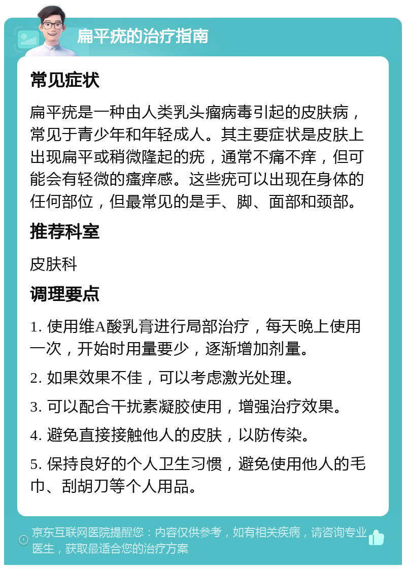 扁平疣的治疗指南 常见症状 扁平疣是一种由人类乳头瘤病毒引起的皮肤病，常见于青少年和年轻成人。其主要症状是皮肤上出现扁平或稍微隆起的疣，通常不痛不痒，但可能会有轻微的瘙痒感。这些疣可以出现在身体的任何部位，但最常见的是手、脚、面部和颈部。 推荐科室 皮肤科 调理要点 1. 使用维A酸乳膏进行局部治疗，每天晚上使用一次，开始时用量要少，逐渐增加剂量。 2. 如果效果不佳，可以考虑激光处理。 3. 可以配合干扰素凝胶使用，增强治疗效果。 4. 避免直接接触他人的皮肤，以防传染。 5. 保持良好的个人卫生习惯，避免使用他人的毛巾、刮胡刀等个人用品。