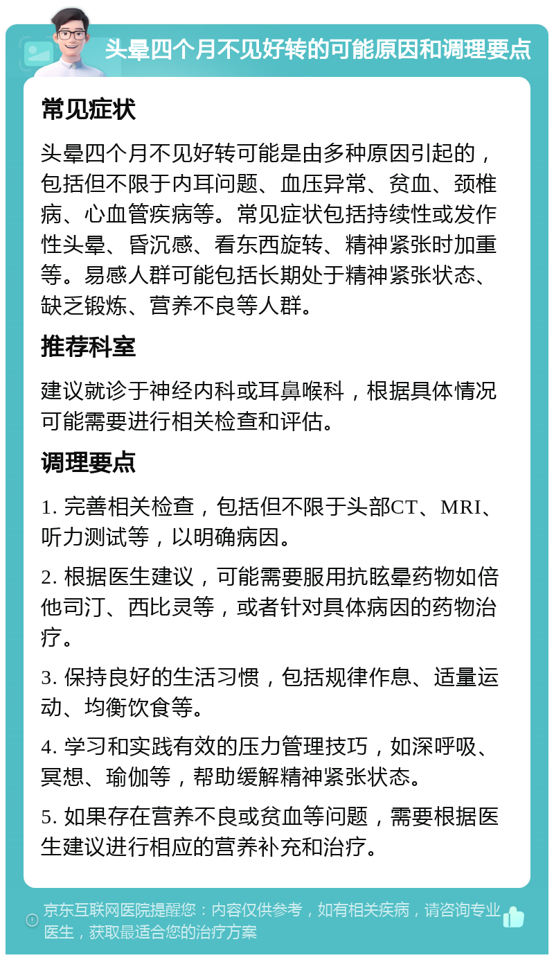 头晕四个月不见好转的可能原因和调理要点 常见症状 头晕四个月不见好转可能是由多种原因引起的，包括但不限于内耳问题、血压异常、贫血、颈椎病、心血管疾病等。常见症状包括持续性或发作性头晕、昏沉感、看东西旋转、精神紧张时加重等。易感人群可能包括长期处于精神紧张状态、缺乏锻炼、营养不良等人群。 推荐科室 建议就诊于神经内科或耳鼻喉科，根据具体情况可能需要进行相关检查和评估。 调理要点 1. 完善相关检查，包括但不限于头部CT、MRI、听力测试等，以明确病因。 2. 根据医生建议，可能需要服用抗眩晕药物如倍他司汀、西比灵等，或者针对具体病因的药物治疗。 3. 保持良好的生活习惯，包括规律作息、适量运动、均衡饮食等。 4. 学习和实践有效的压力管理技巧，如深呼吸、冥想、瑜伽等，帮助缓解精神紧张状态。 5. 如果存在营养不良或贫血等问题，需要根据医生建议进行相应的营养补充和治疗。