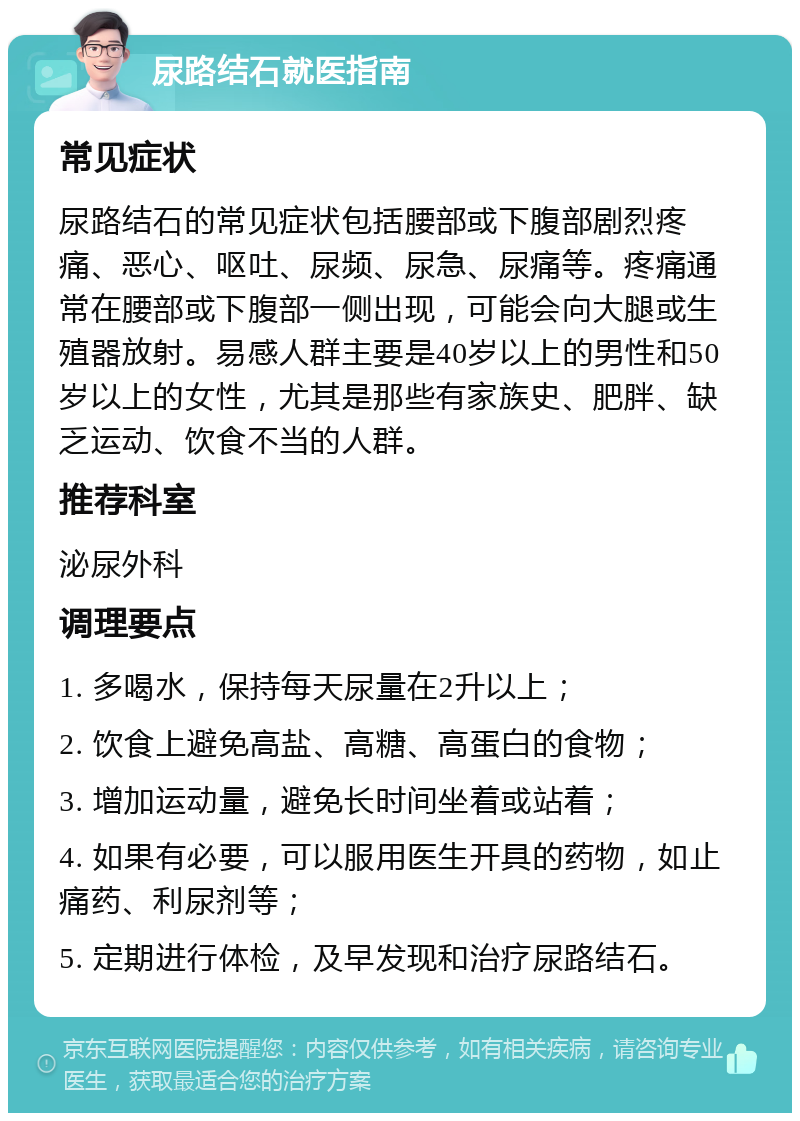 尿路结石就医指南 常见症状 尿路结石的常见症状包括腰部或下腹部剧烈疼痛、恶心、呕吐、尿频、尿急、尿痛等。疼痛通常在腰部或下腹部一侧出现，可能会向大腿或生殖器放射。易感人群主要是40岁以上的男性和50岁以上的女性，尤其是那些有家族史、肥胖、缺乏运动、饮食不当的人群。 推荐科室 泌尿外科 调理要点 1. 多喝水，保持每天尿量在2升以上； 2. 饮食上避免高盐、高糖、高蛋白的食物； 3. 增加运动量，避免长时间坐着或站着； 4. 如果有必要，可以服用医生开具的药物，如止痛药、利尿剂等； 5. 定期进行体检，及早发现和治疗尿路结石。