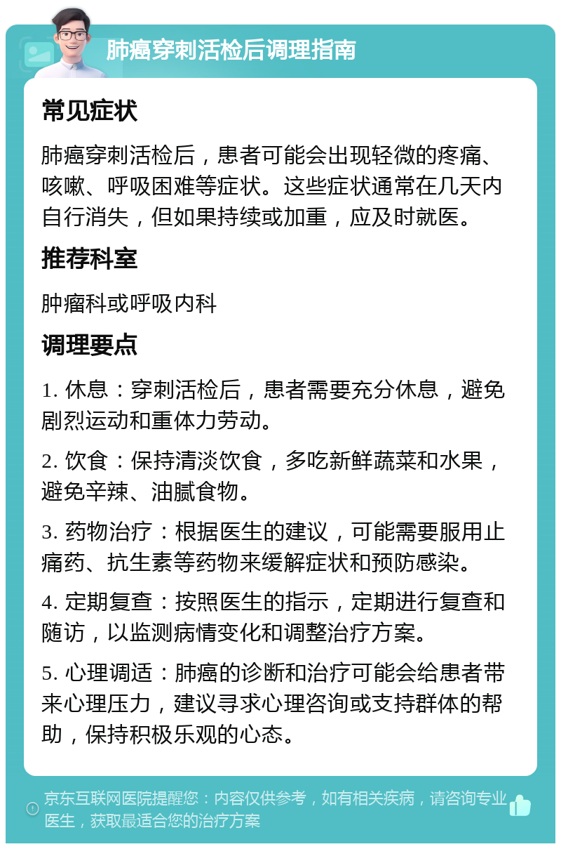 肺癌穿刺活检后调理指南 常见症状 肺癌穿刺活检后，患者可能会出现轻微的疼痛、咳嗽、呼吸困难等症状。这些症状通常在几天内自行消失，但如果持续或加重，应及时就医。 推荐科室 肿瘤科或呼吸内科 调理要点 1. 休息：穿刺活检后，患者需要充分休息，避免剧烈运动和重体力劳动。 2. 饮食：保持清淡饮食，多吃新鲜蔬菜和水果，避免辛辣、油腻食物。 3. 药物治疗：根据医生的建议，可能需要服用止痛药、抗生素等药物来缓解症状和预防感染。 4. 定期复查：按照医生的指示，定期进行复查和随访，以监测病情变化和调整治疗方案。 5. 心理调适：肺癌的诊断和治疗可能会给患者带来心理压力，建议寻求心理咨询或支持群体的帮助，保持积极乐观的心态。