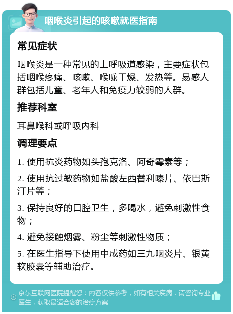 咽喉炎引起的咳嗽就医指南 常见症状 咽喉炎是一种常见的上呼吸道感染，主要症状包括咽喉疼痛、咳嗽、喉咙干燥、发热等。易感人群包括儿童、老年人和免疫力较弱的人群。 推荐科室 耳鼻喉科或呼吸内科 调理要点 1. 使用抗炎药物如头孢克洛、阿奇霉素等； 2. 使用抗过敏药物如盐酸左西替利嗪片、依巴斯汀片等； 3. 保持良好的口腔卫生，多喝水，避免刺激性食物； 4. 避免接触烟雾、粉尘等刺激性物质； 5. 在医生指导下使用中成药如三九咽炎片、银黄软胶囊等辅助治疗。