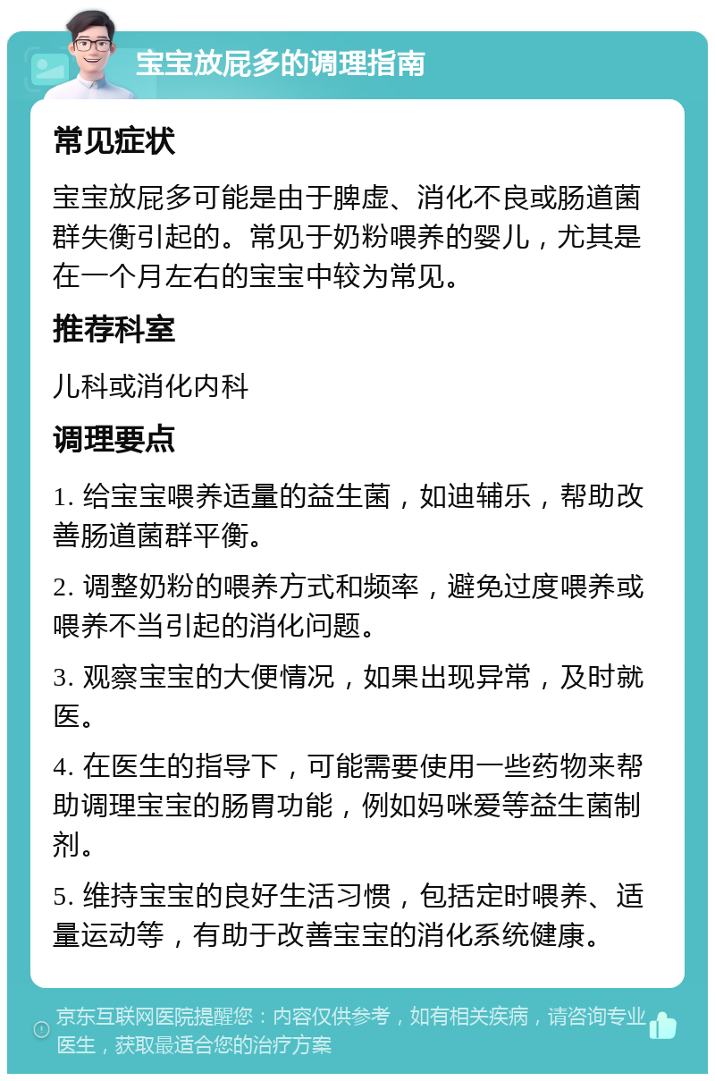 宝宝放屁多的调理指南 常见症状 宝宝放屁多可能是由于脾虚、消化不良或肠道菌群失衡引起的。常见于奶粉喂养的婴儿，尤其是在一个月左右的宝宝中较为常见。 推荐科室 儿科或消化内科 调理要点 1. 给宝宝喂养适量的益生菌，如迪辅乐，帮助改善肠道菌群平衡。 2. 调整奶粉的喂养方式和频率，避免过度喂养或喂养不当引起的消化问题。 3. 观察宝宝的大便情况，如果出现异常，及时就医。 4. 在医生的指导下，可能需要使用一些药物来帮助调理宝宝的肠胃功能，例如妈咪爱等益生菌制剂。 5. 维持宝宝的良好生活习惯，包括定时喂养、适量运动等，有助于改善宝宝的消化系统健康。