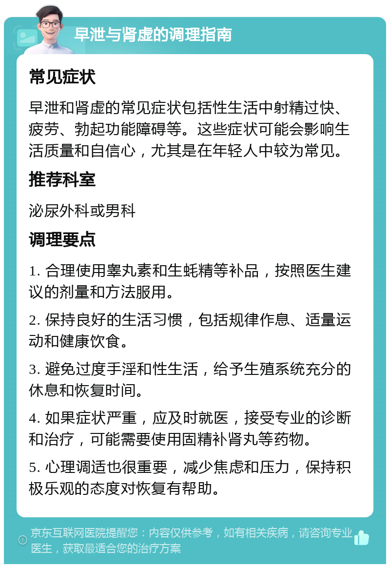 早泄与肾虚的调理指南 常见症状 早泄和肾虚的常见症状包括性生活中射精过快、疲劳、勃起功能障碍等。这些症状可能会影响生活质量和自信心，尤其是在年轻人中较为常见。 推荐科室 泌尿外科或男科 调理要点 1. 合理使用睾丸素和生蚝精等补品，按照医生建议的剂量和方法服用。 2. 保持良好的生活习惯，包括规律作息、适量运动和健康饮食。 3. 避免过度手淫和性生活，给予生殖系统充分的休息和恢复时间。 4. 如果症状严重，应及时就医，接受专业的诊断和治疗，可能需要使用固精补肾丸等药物。 5. 心理调适也很重要，减少焦虑和压力，保持积极乐观的态度对恢复有帮助。