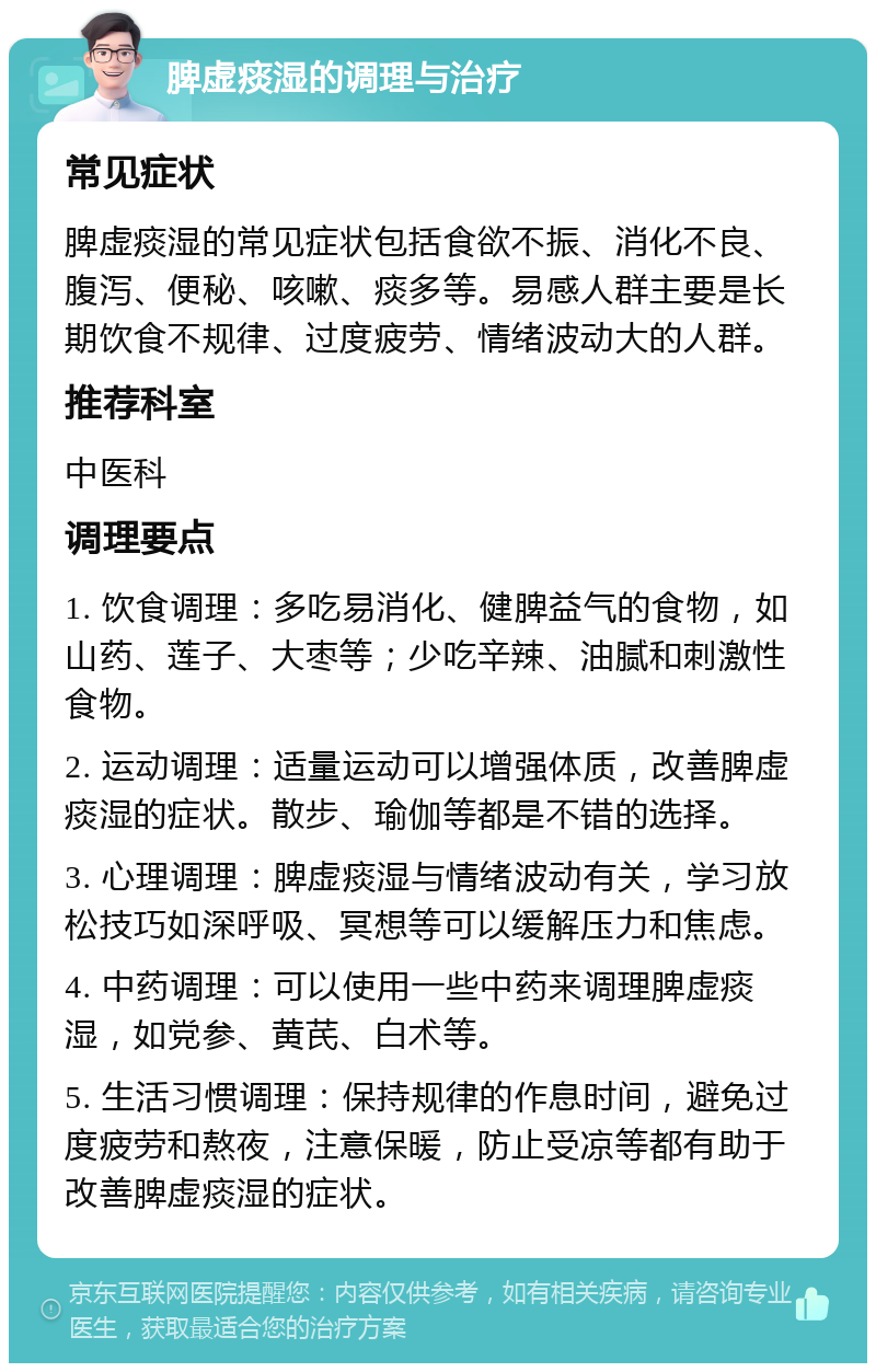 脾虚痰湿的调理与治疗 常见症状 脾虚痰湿的常见症状包括食欲不振、消化不良、腹泻、便秘、咳嗽、痰多等。易感人群主要是长期饮食不规律、过度疲劳、情绪波动大的人群。 推荐科室 中医科 调理要点 1. 饮食调理：多吃易消化、健脾益气的食物，如山药、莲子、大枣等；少吃辛辣、油腻和刺激性食物。 2. 运动调理：适量运动可以增强体质，改善脾虚痰湿的症状。散步、瑜伽等都是不错的选择。 3. 心理调理：脾虚痰湿与情绪波动有关，学习放松技巧如深呼吸、冥想等可以缓解压力和焦虑。 4. 中药调理：可以使用一些中药来调理脾虚痰湿，如党参、黄芪、白术等。 5. 生活习惯调理：保持规律的作息时间，避免过度疲劳和熬夜，注意保暖，防止受凉等都有助于改善脾虚痰湿的症状。