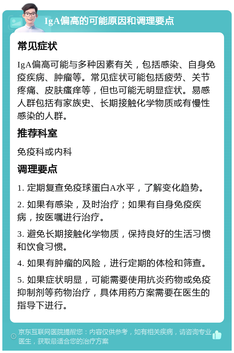 IgA偏高的可能原因和调理要点 常见症状 IgA偏高可能与多种因素有关，包括感染、自身免疫疾病、肿瘤等。常见症状可能包括疲劳、关节疼痛、皮肤瘙痒等，但也可能无明显症状。易感人群包括有家族史、长期接触化学物质或有慢性感染的人群。 推荐科室 免疫科或内科 调理要点 1. 定期复查免疫球蛋白A水平，了解变化趋势。 2. 如果有感染，及时治疗；如果有自身免疫疾病，按医嘱进行治疗。 3. 避免长期接触化学物质，保持良好的生活习惯和饮食习惯。 4. 如果有肿瘤的风险，进行定期的体检和筛查。 5. 如果症状明显，可能需要使用抗炎药物或免疫抑制剂等药物治疗，具体用药方案需要在医生的指导下进行。