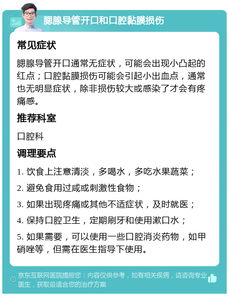 腮腺导管开口和口腔黏膜损伤 常见症状 腮腺导管开口通常无症状，可能会出现小凸起的红点；口腔黏膜损伤可能会引起小出血点，通常也无明显症状，除非损伤较大或感染了才会有疼痛感。 推荐科室 口腔科 调理要点 1. 饮食上注意清淡，多喝水，多吃水果蔬菜； 2. 避免食用过咸或刺激性食物； 3. 如果出现疼痛或其他不适症状，及时就医； 4. 保持口腔卫生，定期刷牙和使用漱口水； 5. 如果需要，可以使用一些口腔消炎药物，如甲硝唑等，但需在医生指导下使用。