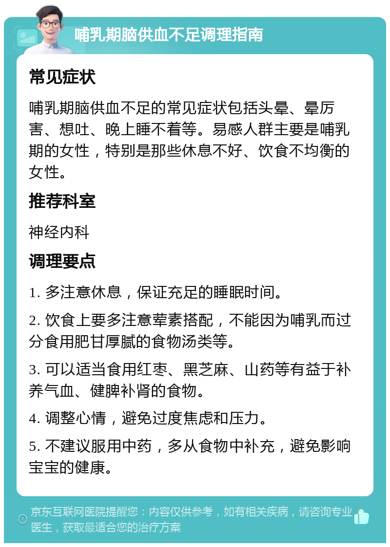 哺乳期脑供血不足调理指南 常见症状 哺乳期脑供血不足的常见症状包括头晕、晕厉害、想吐、晚上睡不着等。易感人群主要是哺乳期的女性，特别是那些休息不好、饮食不均衡的女性。 推荐科室 神经内科 调理要点 1. 多注意休息，保证充足的睡眠时间。 2. 饮食上要多注意荤素搭配，不能因为哺乳而过分食用肥甘厚腻的食物汤类等。 3. 可以适当食用红枣、黑芝麻、山药等有益于补养气血、健脾补肾的食物。 4. 调整心情，避免过度焦虑和压力。 5. 不建议服用中药，多从食物中补充，避免影响宝宝的健康。