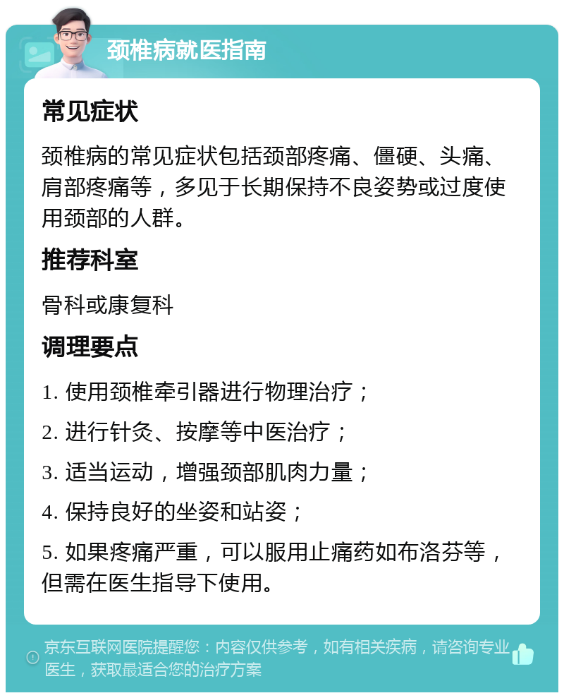 颈椎病就医指南 常见症状 颈椎病的常见症状包括颈部疼痛、僵硬、头痛、肩部疼痛等，多见于长期保持不良姿势或过度使用颈部的人群。 推荐科室 骨科或康复科 调理要点 1. 使用颈椎牵引器进行物理治疗； 2. 进行针灸、按摩等中医治疗； 3. 适当运动，增强颈部肌肉力量； 4. 保持良好的坐姿和站姿； 5. 如果疼痛严重，可以服用止痛药如布洛芬等，但需在医生指导下使用。