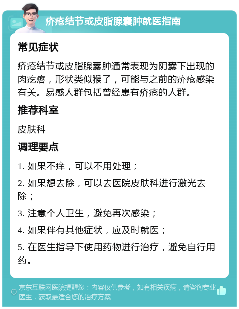 疥疮结节或皮脂腺囊肿就医指南 常见症状 疥疮结节或皮脂腺囊肿通常表现为阴囊下出现的肉疙瘩，形状类似猴子，可能与之前的疥疮感染有关。易感人群包括曾经患有疥疮的人群。 推荐科室 皮肤科 调理要点 1. 如果不痒，可以不用处理； 2. 如果想去除，可以去医院皮肤科进行激光去除； 3. 注意个人卫生，避免再次感染； 4. 如果伴有其他症状，应及时就医； 5. 在医生指导下使用药物进行治疗，避免自行用药。