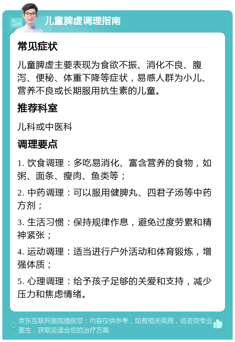 儿童脾虚调理指南 常见症状 儿童脾虚主要表现为食欲不振、消化不良、腹泻、便秘、体重下降等症状，易感人群为小儿、营养不良或长期服用抗生素的儿童。 推荐科室 儿科或中医科 调理要点 1. 饮食调理：多吃易消化、富含营养的食物，如粥、面条、瘦肉、鱼类等； 2. 中药调理：可以服用健脾丸、四君子汤等中药方剂； 3. 生活习惯：保持规律作息，避免过度劳累和精神紧张； 4. 运动调理：适当进行户外活动和体育锻炼，增强体质； 5. 心理调理：给予孩子足够的关爱和支持，减少压力和焦虑情绪。