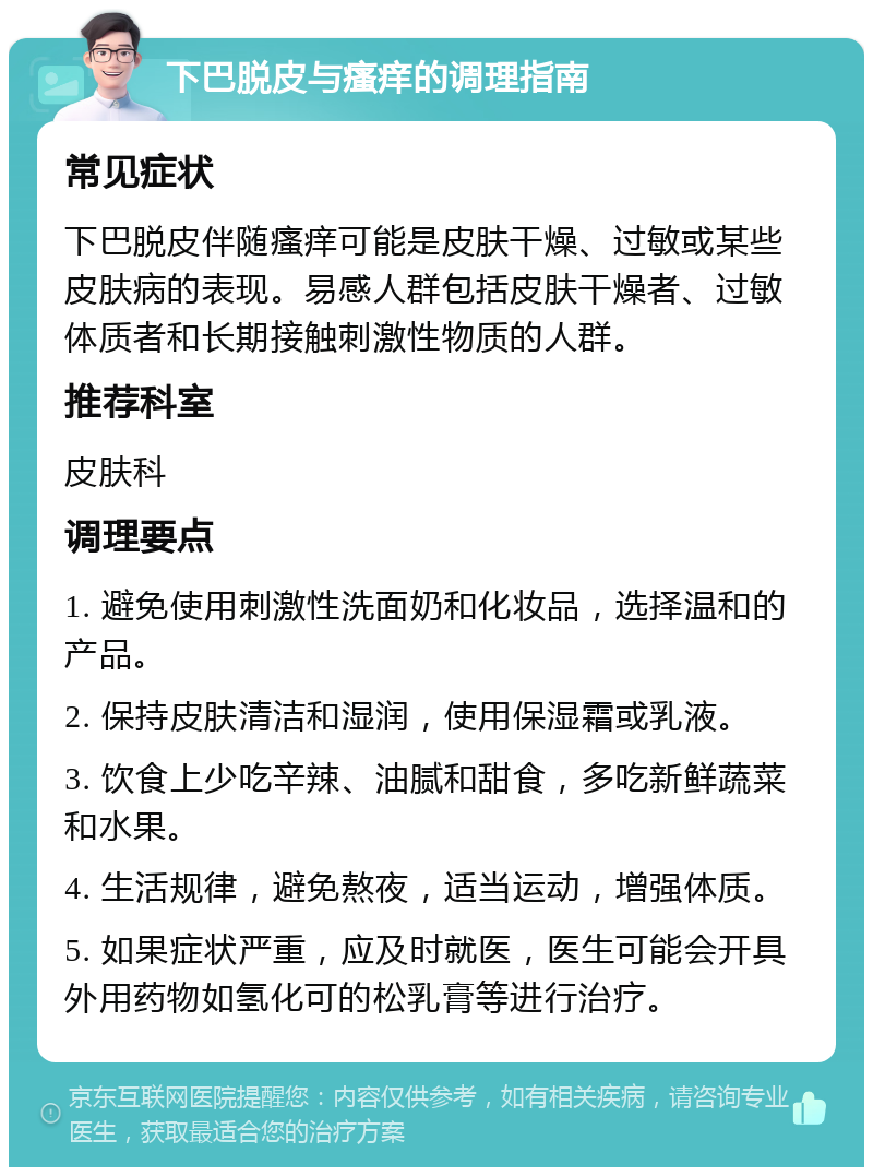 下巴脱皮与瘙痒的调理指南 常见症状 下巴脱皮伴随瘙痒可能是皮肤干燥、过敏或某些皮肤病的表现。易感人群包括皮肤干燥者、过敏体质者和长期接触刺激性物质的人群。 推荐科室 皮肤科 调理要点 1. 避免使用刺激性洗面奶和化妆品，选择温和的产品。 2. 保持皮肤清洁和湿润，使用保湿霜或乳液。 3. 饮食上少吃辛辣、油腻和甜食，多吃新鲜蔬菜和水果。 4. 生活规律，避免熬夜，适当运动，增强体质。 5. 如果症状严重，应及时就医，医生可能会开具外用药物如氢化可的松乳膏等进行治疗。