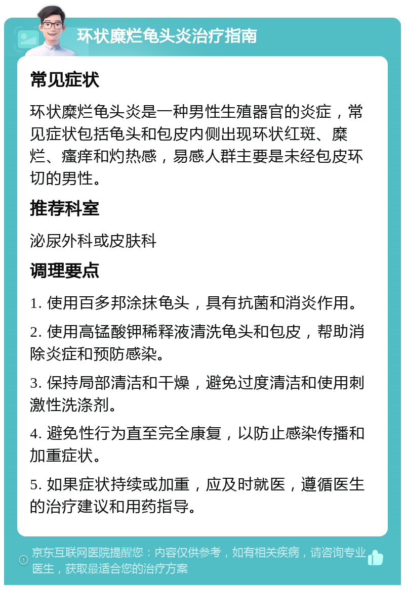 环状糜烂龟头炎治疗指南 常见症状 环状糜烂龟头炎是一种男性生殖器官的炎症，常见症状包括龟头和包皮内侧出现环状红斑、糜烂、瘙痒和灼热感，易感人群主要是未经包皮环切的男性。 推荐科室 泌尿外科或皮肤科 调理要点 1. 使用百多邦涂抹龟头，具有抗菌和消炎作用。 2. 使用高锰酸钾稀释液清洗龟头和包皮，帮助消除炎症和预防感染。 3. 保持局部清洁和干燥，避免过度清洁和使用刺激性洗涤剂。 4. 避免性行为直至完全康复，以防止感染传播和加重症状。 5. 如果症状持续或加重，应及时就医，遵循医生的治疗建议和用药指导。