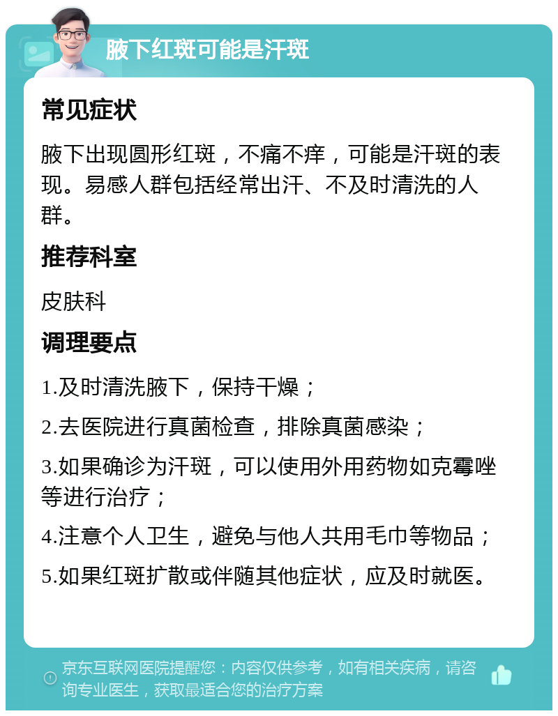 腋下红斑可能是汗斑 常见症状 腋下出现圆形红斑，不痛不痒，可能是汗斑的表现。易感人群包括经常出汗、不及时清洗的人群。 推荐科室 皮肤科 调理要点 1.及时清洗腋下，保持干燥； 2.去医院进行真菌检查，排除真菌感染； 3.如果确诊为汗斑，可以使用外用药物如克霉唑等进行治疗； 4.注意个人卫生，避免与他人共用毛巾等物品； 5.如果红斑扩散或伴随其他症状，应及时就医。