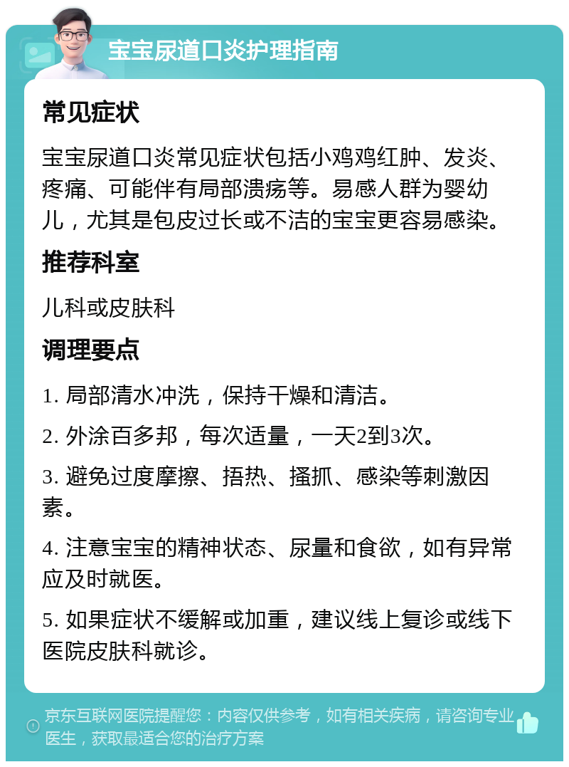 宝宝尿道口炎护理指南 常见症状 宝宝尿道口炎常见症状包括小鸡鸡红肿、发炎、疼痛、可能伴有局部溃疡等。易感人群为婴幼儿，尤其是包皮过长或不洁的宝宝更容易感染。 推荐科室 儿科或皮肤科 调理要点 1. 局部清水冲洗，保持干燥和清洁。 2. 外涂百多邦，每次适量，一天2到3次。 3. 避免过度摩擦、捂热、搔抓、感染等刺激因素。 4. 注意宝宝的精神状态、尿量和食欲，如有异常应及时就医。 5. 如果症状不缓解或加重，建议线上复诊或线下医院皮肤科就诊。