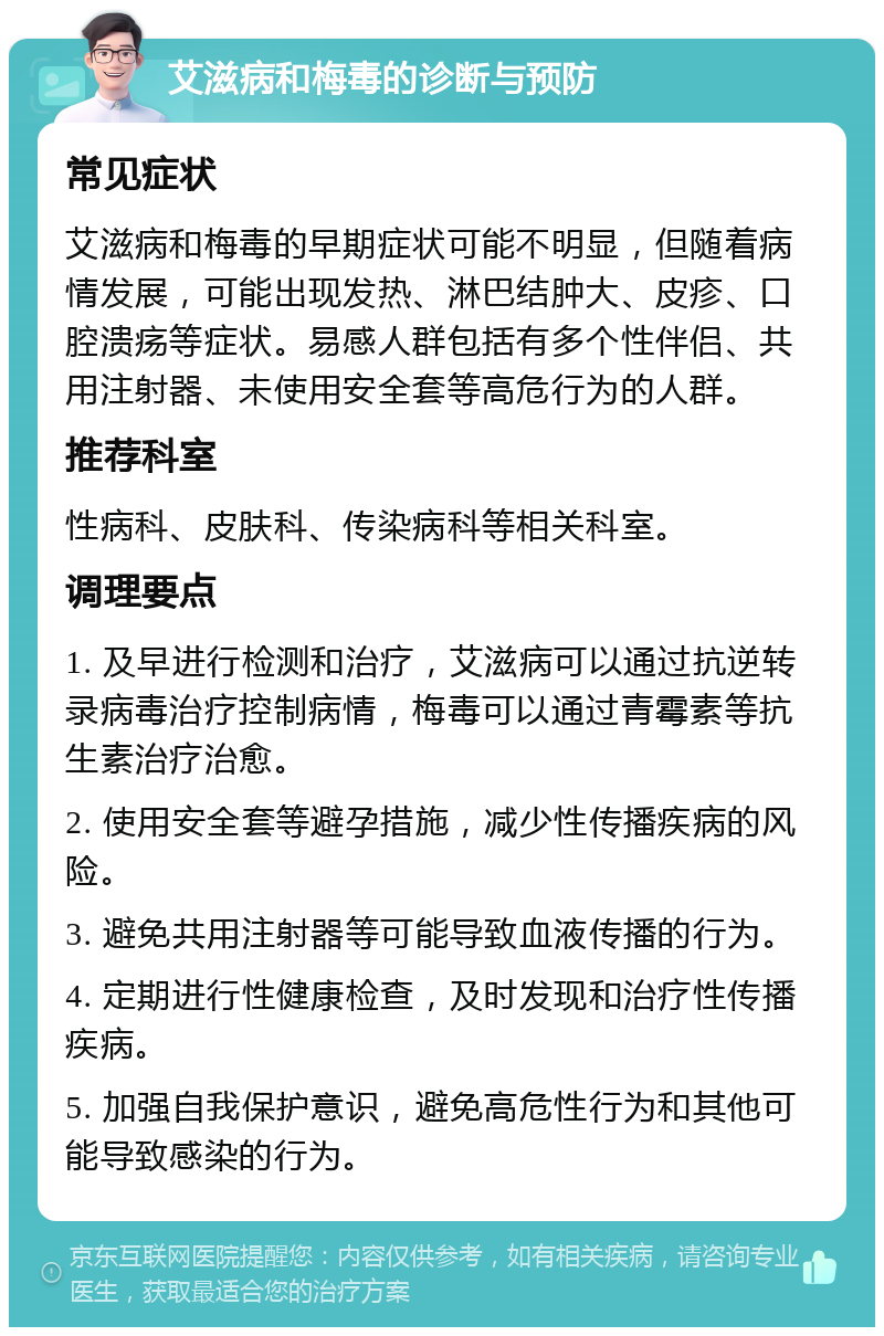 艾滋病和梅毒的诊断与预防 常见症状 艾滋病和梅毒的早期症状可能不明显，但随着病情发展，可能出现发热、淋巴结肿大、皮疹、口腔溃疡等症状。易感人群包括有多个性伴侣、共用注射器、未使用安全套等高危行为的人群。 推荐科室 性病科、皮肤科、传染病科等相关科室。 调理要点 1. 及早进行检测和治疗，艾滋病可以通过抗逆转录病毒治疗控制病情，梅毒可以通过青霉素等抗生素治疗治愈。 2. 使用安全套等避孕措施，减少性传播疾病的风险。 3. 避免共用注射器等可能导致血液传播的行为。 4. 定期进行性健康检查，及时发现和治疗性传播疾病。 5. 加强自我保护意识，避免高危性行为和其他可能导致感染的行为。