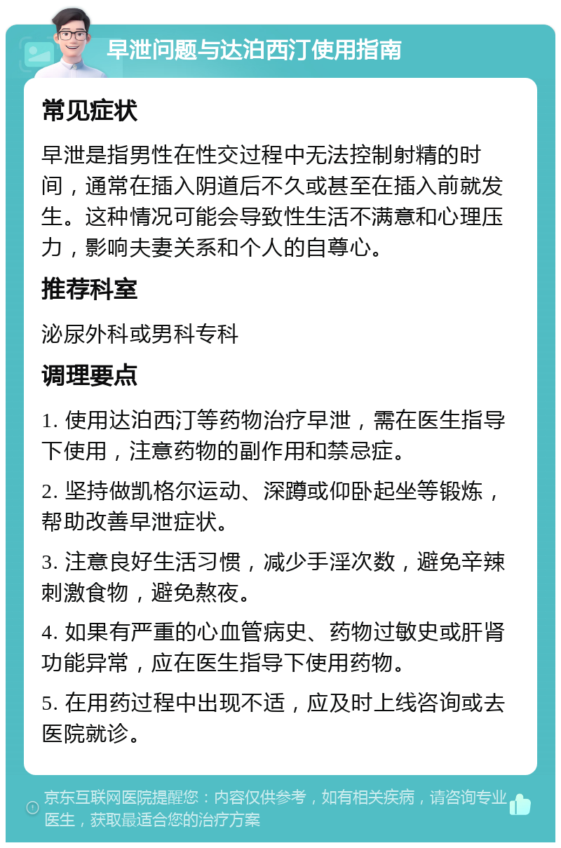 早泄问题与达泊西汀使用指南 常见症状 早泄是指男性在性交过程中无法控制射精的时间，通常在插入阴道后不久或甚至在插入前就发生。这种情况可能会导致性生活不满意和心理压力，影响夫妻关系和个人的自尊心。 推荐科室 泌尿外科或男科专科 调理要点 1. 使用达泊西汀等药物治疗早泄，需在医生指导下使用，注意药物的副作用和禁忌症。 2. 坚持做凯格尔运动、深蹲或仰卧起坐等锻炼，帮助改善早泄症状。 3. 注意良好生活习惯，减少手淫次数，避免辛辣刺激食物，避免熬夜。 4. 如果有严重的心血管病史、药物过敏史或肝肾功能异常，应在医生指导下使用药物。 5. 在用药过程中出现不适，应及时上线咨询或去医院就诊。