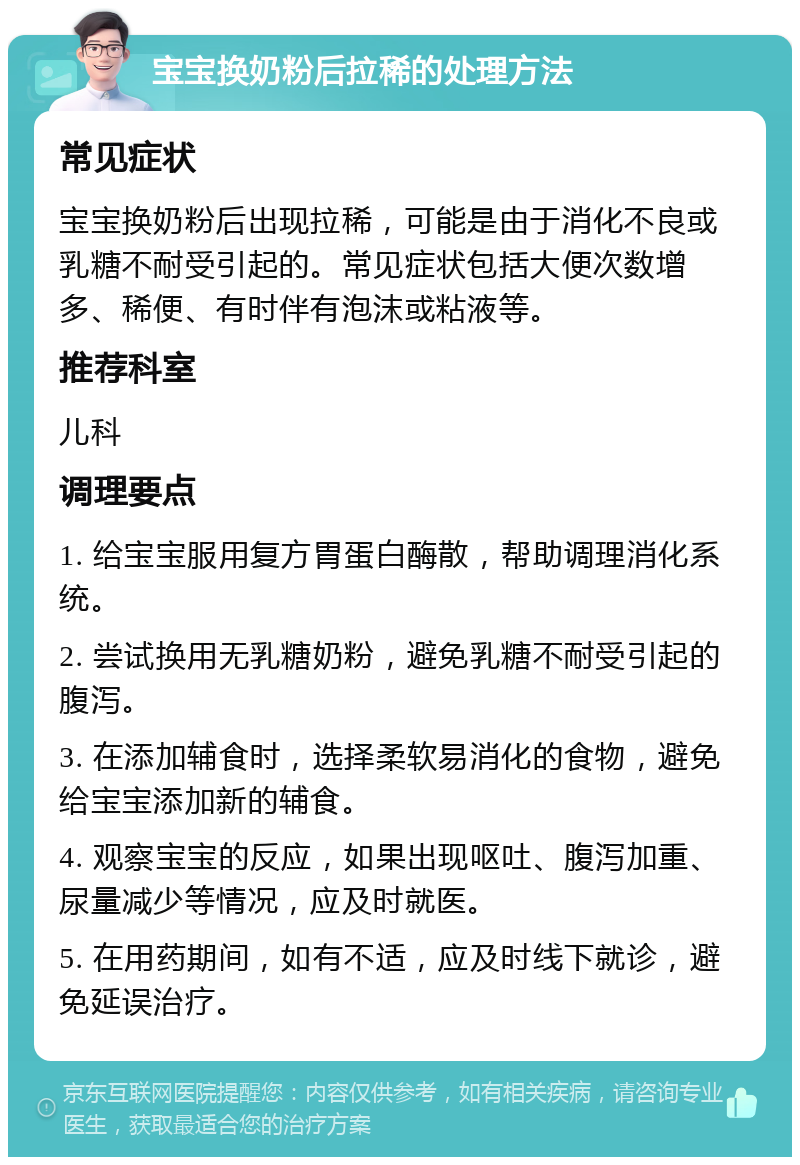 宝宝换奶粉后拉稀的处理方法 常见症状 宝宝换奶粉后出现拉稀，可能是由于消化不良或乳糖不耐受引起的。常见症状包括大便次数增多、稀便、有时伴有泡沫或粘液等。 推荐科室 儿科 调理要点 1. 给宝宝服用复方胃蛋白酶散，帮助调理消化系统。 2. 尝试换用无乳糖奶粉，避免乳糖不耐受引起的腹泻。 3. 在添加辅食时，选择柔软易消化的食物，避免给宝宝添加新的辅食。 4. 观察宝宝的反应，如果出现呕吐、腹泻加重、尿量减少等情况，应及时就医。 5. 在用药期间，如有不适，应及时线下就诊，避免延误治疗。