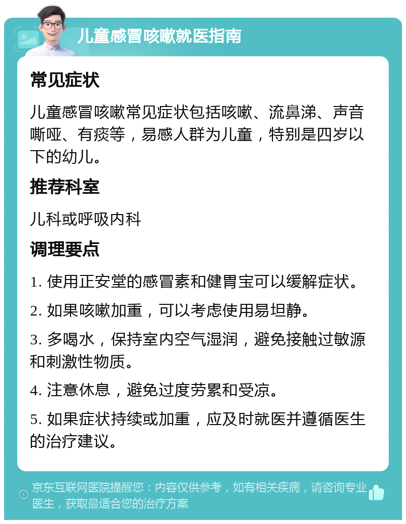 儿童感冒咳嗽就医指南 常见症状 儿童感冒咳嗽常见症状包括咳嗽、流鼻涕、声音嘶哑、有痰等，易感人群为儿童，特别是四岁以下的幼儿。 推荐科室 儿科或呼吸内科 调理要点 1. 使用正安堂的感冒素和健胃宝可以缓解症状。 2. 如果咳嗽加重，可以考虑使用易坦静。 3. 多喝水，保持室内空气湿润，避免接触过敏源和刺激性物质。 4. 注意休息，避免过度劳累和受凉。 5. 如果症状持续或加重，应及时就医并遵循医生的治疗建议。