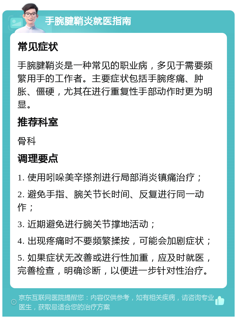 手腕腱鞘炎就医指南 常见症状 手腕腱鞘炎是一种常见的职业病，多见于需要频繁用手的工作者。主要症状包括手腕疼痛、肿胀、僵硬，尤其在进行重复性手部动作时更为明显。 推荐科室 骨科 调理要点 1. 使用吲哚美辛搽剂进行局部消炎镇痛治疗； 2. 避免手指、腕关节长时间、反复进行同一动作； 3. 近期避免进行腕关节撑地活动； 4. 出现疼痛时不要频繁揉按，可能会加剧症状； 5. 如果症状无改善或进行性加重，应及时就医，完善检查，明确诊断，以便进一步针对性治疗。