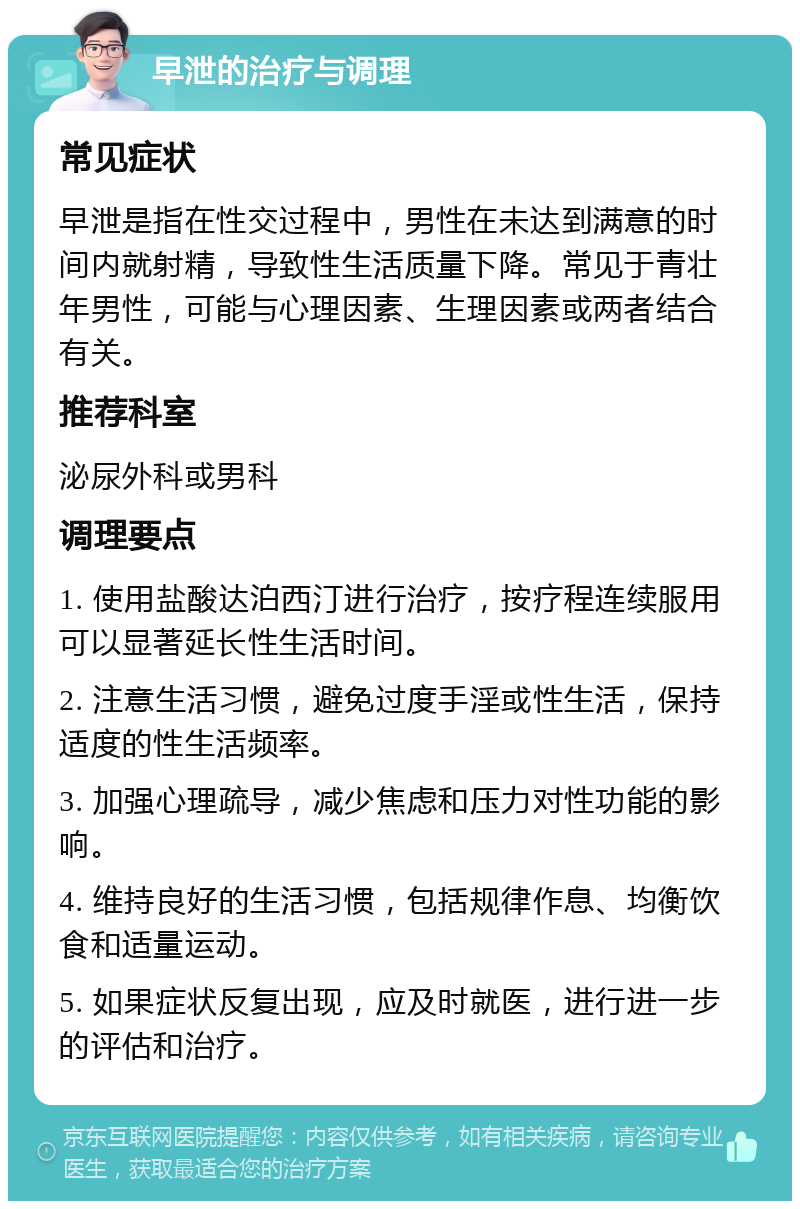 早泄的治疗与调理 常见症状 早泄是指在性交过程中，男性在未达到满意的时间内就射精，导致性生活质量下降。常见于青壮年男性，可能与心理因素、生理因素或两者结合有关。 推荐科室 泌尿外科或男科 调理要点 1. 使用盐酸达泊西汀进行治疗，按疗程连续服用可以显著延长性生活时间。 2. 注意生活习惯，避免过度手淫或性生活，保持适度的性生活频率。 3. 加强心理疏导，减少焦虑和压力对性功能的影响。 4. 维持良好的生活习惯，包括规律作息、均衡饮食和适量运动。 5. 如果症状反复出现，应及时就医，进行进一步的评估和治疗。