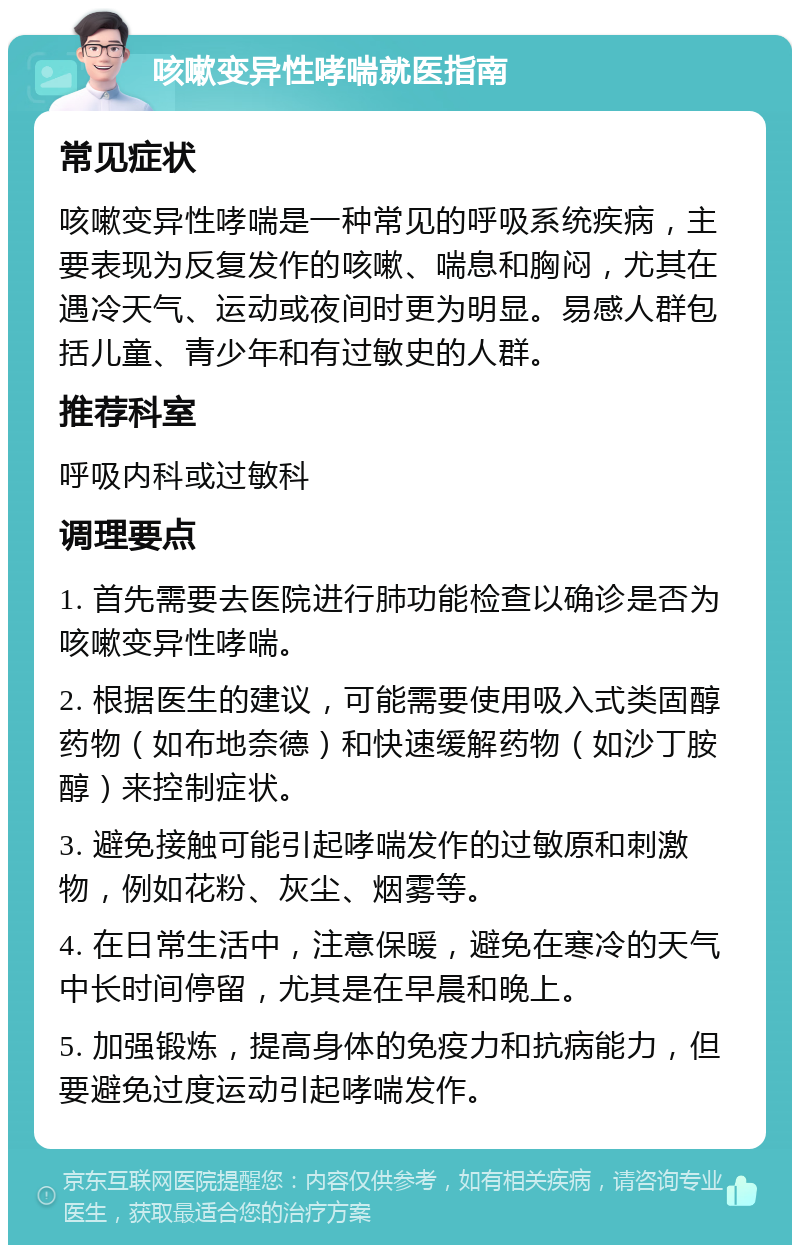 咳嗽变异性哮喘就医指南 常见症状 咳嗽变异性哮喘是一种常见的呼吸系统疾病，主要表现为反复发作的咳嗽、喘息和胸闷，尤其在遇冷天气、运动或夜间时更为明显。易感人群包括儿童、青少年和有过敏史的人群。 推荐科室 呼吸内科或过敏科 调理要点 1. 首先需要去医院进行肺功能检查以确诊是否为咳嗽变异性哮喘。 2. 根据医生的建议，可能需要使用吸入式类固醇药物（如布地奈德）和快速缓解药物（如沙丁胺醇）来控制症状。 3. 避免接触可能引起哮喘发作的过敏原和刺激物，例如花粉、灰尘、烟雾等。 4. 在日常生活中，注意保暖，避免在寒冷的天气中长时间停留，尤其是在早晨和晚上。 5. 加强锻炼，提高身体的免疫力和抗病能力，但要避免过度运动引起哮喘发作。