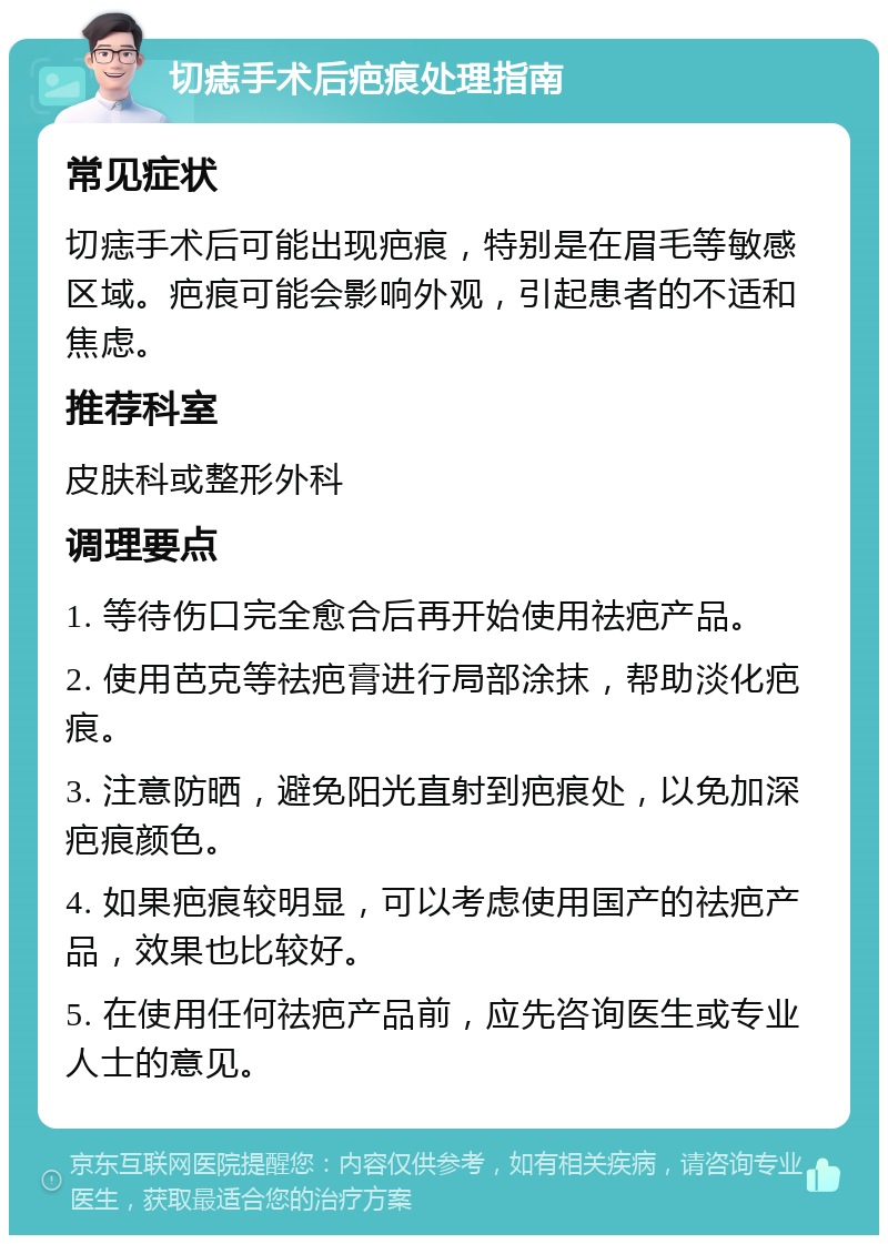 切痣手术后疤痕处理指南 常见症状 切痣手术后可能出现疤痕，特别是在眉毛等敏感区域。疤痕可能会影响外观，引起患者的不适和焦虑。 推荐科室 皮肤科或整形外科 调理要点 1. 等待伤口完全愈合后再开始使用祛疤产品。 2. 使用芭克等祛疤膏进行局部涂抹，帮助淡化疤痕。 3. 注意防晒，避免阳光直射到疤痕处，以免加深疤痕颜色。 4. 如果疤痕较明显，可以考虑使用国产的祛疤产品，效果也比较好。 5. 在使用任何祛疤产品前，应先咨询医生或专业人士的意见。