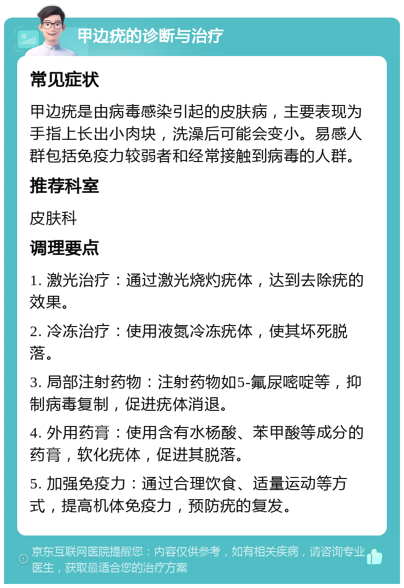 甲边疣的诊断与治疗 常见症状 甲边疣是由病毒感染引起的皮肤病，主要表现为手指上长出小肉块，洗澡后可能会变小。易感人群包括免疫力较弱者和经常接触到病毒的人群。 推荐科室 皮肤科 调理要点 1. 激光治疗：通过激光烧灼疣体，达到去除疣的效果。 2. 冷冻治疗：使用液氮冷冻疣体，使其坏死脱落。 3. 局部注射药物：注射药物如5-氟尿嘧啶等，抑制病毒复制，促进疣体消退。 4. 外用药膏：使用含有水杨酸、苯甲酸等成分的药膏，软化疣体，促进其脱落。 5. 加强免疫力：通过合理饮食、适量运动等方式，提高机体免疫力，预防疣的复发。