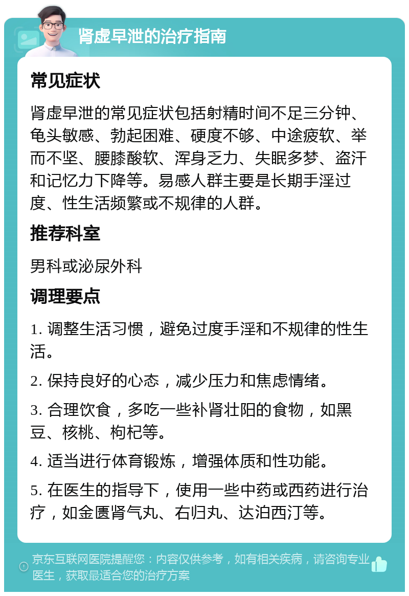 肾虚早泄的治疗指南 常见症状 肾虚早泄的常见症状包括射精时间不足三分钟、龟头敏感、勃起困难、硬度不够、中途疲软、举而不坚、腰膝酸软、浑身乏力、失眠多梦、盗汗和记忆力下降等。易感人群主要是长期手淫过度、性生活频繁或不规律的人群。 推荐科室 男科或泌尿外科 调理要点 1. 调整生活习惯，避免过度手淫和不规律的性生活。 2. 保持良好的心态，减少压力和焦虑情绪。 3. 合理饮食，多吃一些补肾壮阳的食物，如黑豆、核桃、枸杞等。 4. 适当进行体育锻炼，增强体质和性功能。 5. 在医生的指导下，使用一些中药或西药进行治疗，如金匮肾气丸、右归丸、达泊西汀等。