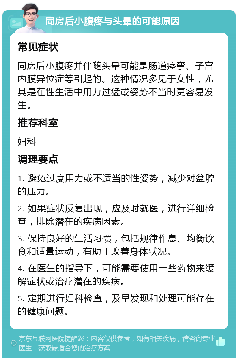 同房后小腹疼与头晕的可能原因 常见症状 同房后小腹疼并伴随头晕可能是肠道痉挛、子宫内膜异位症等引起的。这种情况多见于女性，尤其是在性生活中用力过猛或姿势不当时更容易发生。 推荐科室 妇科 调理要点 1. 避免过度用力或不适当的性姿势，减少对盆腔的压力。 2. 如果症状反复出现，应及时就医，进行详细检查，排除潜在的疾病因素。 3. 保持良好的生活习惯，包括规律作息、均衡饮食和适量运动，有助于改善身体状况。 4. 在医生的指导下，可能需要使用一些药物来缓解症状或治疗潜在的疾病。 5. 定期进行妇科检查，及早发现和处理可能存在的健康问题。