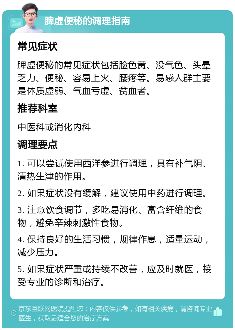 脾虚便秘的调理指南 常见症状 脾虚便秘的常见症状包括脸色黄、没气色、头晕乏力、便秘、容易上火、腰疼等。易感人群主要是体质虚弱、气血亏虚、贫血者。 推荐科室 中医科或消化内科 调理要点 1. 可以尝试使用西洋参进行调理，具有补气阴、清热生津的作用。 2. 如果症状没有缓解，建议使用中药进行调理。 3. 注意饮食调节，多吃易消化、富含纤维的食物，避免辛辣刺激性食物。 4. 保持良好的生活习惯，规律作息，适量运动，减少压力。 5. 如果症状严重或持续不改善，应及时就医，接受专业的诊断和治疗。