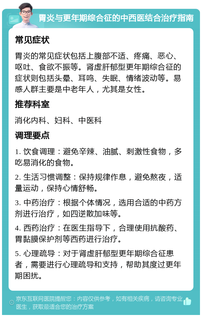 胃炎与更年期综合征的中西医结合治疗指南 常见症状 胃炎的常见症状包括上腹部不适、疼痛、恶心、呕吐、食欲不振等。肾虚肝郁型更年期综合征的症状则包括头晕、耳鸣、失眠、情绪波动等。易感人群主要是中老年人，尤其是女性。 推荐科室 消化内科、妇科、中医科 调理要点 1. 饮食调理：避免辛辣、油腻、刺激性食物，多吃易消化的食物。 2. 生活习惯调整：保持规律作息，避免熬夜，适量运动，保持心情舒畅。 3. 中药治疗：根据个体情况，选用合适的中药方剂进行治疗，如四逆散加味等。 4. 西药治疗：在医生指导下，合理使用抗酸药、胃黏膜保护剂等西药进行治疗。 5. 心理疏导：对于肾虚肝郁型更年期综合征患者，需要进行心理疏导和支持，帮助其度过更年期困扰。