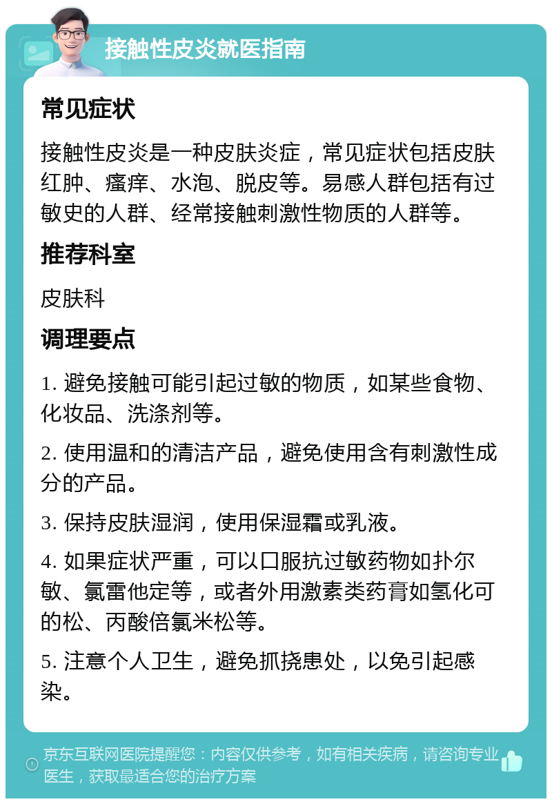 接触性皮炎就医指南 常见症状 接触性皮炎是一种皮肤炎症，常见症状包括皮肤红肿、瘙痒、水泡、脱皮等。易感人群包括有过敏史的人群、经常接触刺激性物质的人群等。 推荐科室 皮肤科 调理要点 1. 避免接触可能引起过敏的物质，如某些食物、化妆品、洗涤剂等。 2. 使用温和的清洁产品，避免使用含有刺激性成分的产品。 3. 保持皮肤湿润，使用保湿霜或乳液。 4. 如果症状严重，可以口服抗过敏药物如扑尔敏、氯雷他定等，或者外用激素类药膏如氢化可的松、丙酸倍氯米松等。 5. 注意个人卫生，避免抓挠患处，以免引起感染。