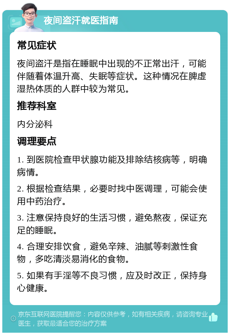 夜间盗汗就医指南 常见症状 夜间盗汗是指在睡眠中出现的不正常出汗，可能伴随着体温升高、失眠等症状。这种情况在脾虚湿热体质的人群中较为常见。 推荐科室 内分泌科 调理要点 1. 到医院检查甲状腺功能及排除结核病等，明确病情。 2. 根据检查结果，必要时找中医调理，可能会使用中药治疗。 3. 注意保持良好的生活习惯，避免熬夜，保证充足的睡眠。 4. 合理安排饮食，避免辛辣、油腻等刺激性食物，多吃清淡易消化的食物。 5. 如果有手淫等不良习惯，应及时改正，保持身心健康。