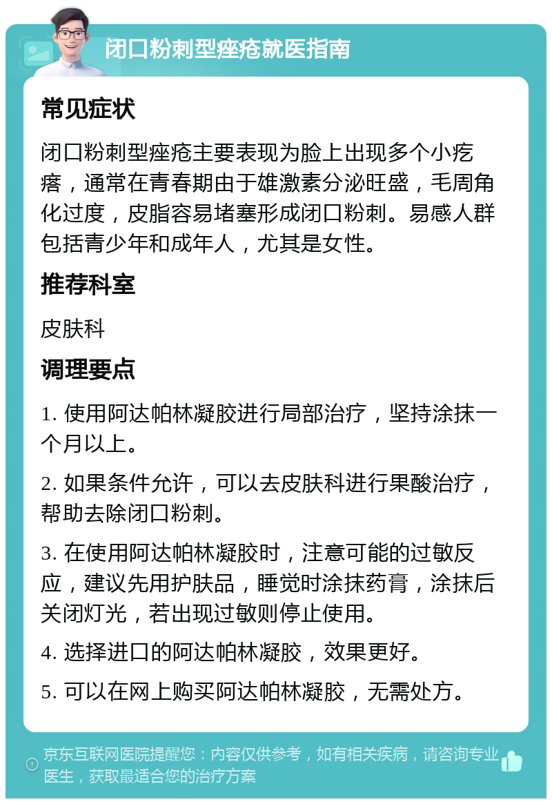 闭口粉刺型痤疮就医指南 常见症状 闭口粉刺型痤疮主要表现为脸上出现多个小疙瘩，通常在青春期由于雄激素分泌旺盛，毛周角化过度，皮脂容易堵塞形成闭口粉刺。易感人群包括青少年和成年人，尤其是女性。 推荐科室 皮肤科 调理要点 1. 使用阿达帕林凝胶进行局部治疗，坚持涂抹一个月以上。 2. 如果条件允许，可以去皮肤科进行果酸治疗，帮助去除闭口粉刺。 3. 在使用阿达帕林凝胶时，注意可能的过敏反应，建议先用护肤品，睡觉时涂抹药膏，涂抹后关闭灯光，若出现过敏则停止使用。 4. 选择进口的阿达帕林凝胶，效果更好。 5. 可以在网上购买阿达帕林凝胶，无需处方。