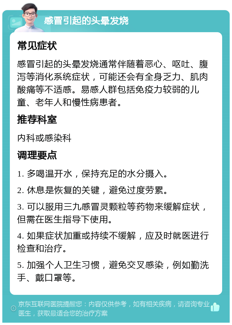 感冒引起的头晕发烧 常见症状 感冒引起的头晕发烧通常伴随着恶心、呕吐、腹泻等消化系统症状，可能还会有全身乏力、肌肉酸痛等不适感。易感人群包括免疫力较弱的儿童、老年人和慢性病患者。 推荐科室 内科或感染科 调理要点 1. 多喝温开水，保持充足的水分摄入。 2. 休息是恢复的关键，避免过度劳累。 3. 可以服用三九感冒灵颗粒等药物来缓解症状，但需在医生指导下使用。 4. 如果症状加重或持续不缓解，应及时就医进行检查和治疗。 5. 加强个人卫生习惯，避免交叉感染，例如勤洗手、戴口罩等。