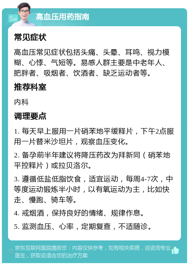 高血压用药指南 常见症状 高血压常见症状包括头痛、头晕、耳鸣、视力模糊、心悸、气短等。易感人群主要是中老年人、肥胖者、吸烟者、饮酒者、缺乏运动者等。 推荐科室 内科 调理要点 1. 每天早上服用一片硝苯地平缓释片，下午2点服用一片替米沙坦片，观察血压变化。 2. 备孕前半年建议将降压药改为拜新同（硝苯地平控释片）或拉贝洛尔。 3. 遵循低盐低脂饮食，适宜运动，每周4-7次，中等度运动锻炼半小时，以有氧运动为主，比如快走、慢跑、骑车等。 4. 戒烟酒，保持良好的情绪、规律作息。 5. 监测血压、心率，定期复查，不适随诊。