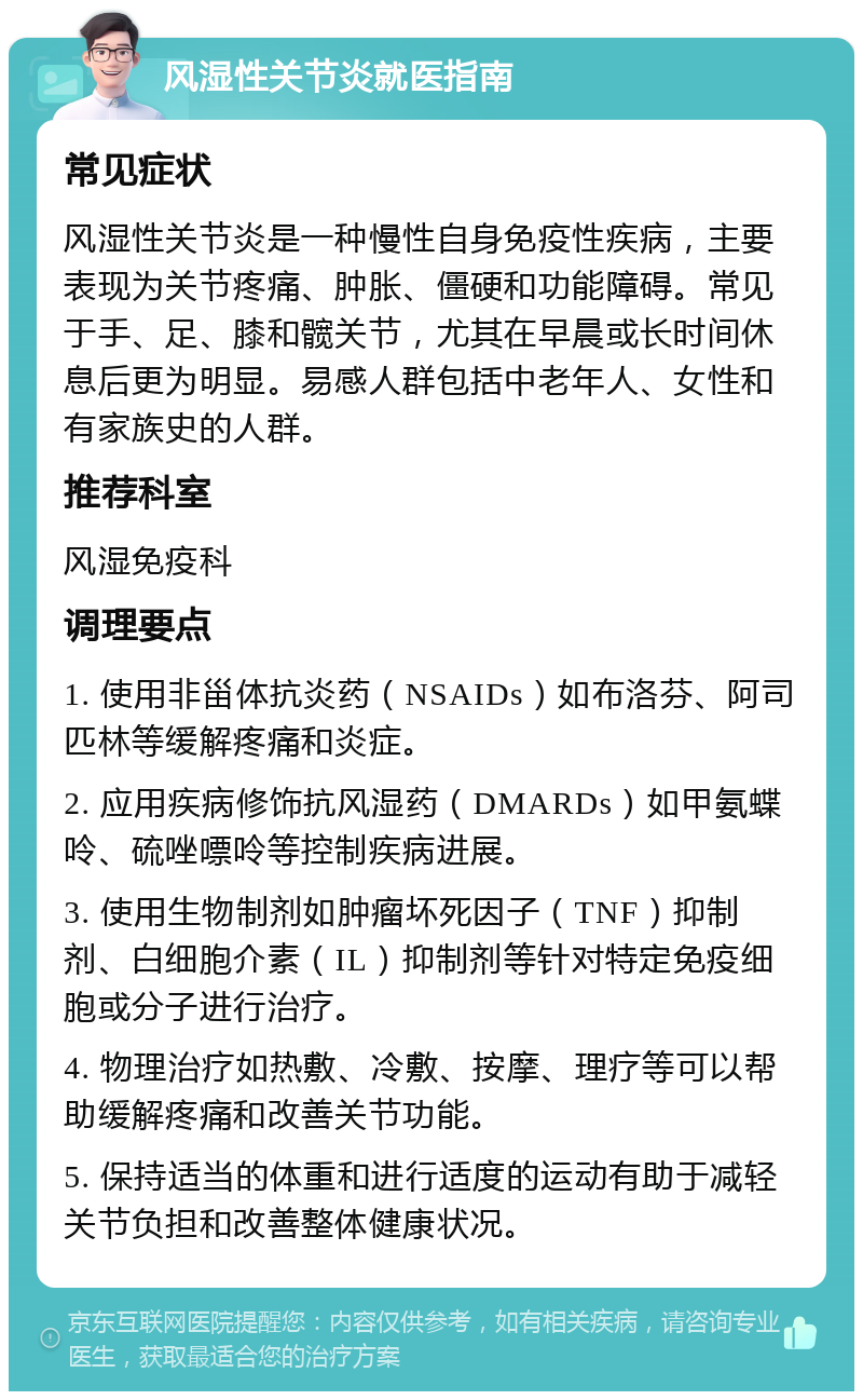 风湿性关节炎就医指南 常见症状 风湿性关节炎是一种慢性自身免疫性疾病，主要表现为关节疼痛、肿胀、僵硬和功能障碍。常见于手、足、膝和髋关节，尤其在早晨或长时间休息后更为明显。易感人群包括中老年人、女性和有家族史的人群。 推荐科室 风湿免疫科 调理要点 1. 使用非甾体抗炎药（NSAIDs）如布洛芬、阿司匹林等缓解疼痛和炎症。 2. 应用疾病修饰抗风湿药（DMARDs）如甲氨蝶呤、硫唑嘌呤等控制疾病进展。 3. 使用生物制剂如肿瘤坏死因子（TNF）抑制剂、白细胞介素（IL）抑制剂等针对特定免疫细胞或分子进行治疗。 4. 物理治疗如热敷、冷敷、按摩、理疗等可以帮助缓解疼痛和改善关节功能。 5. 保持适当的体重和进行适度的运动有助于减轻关节负担和改善整体健康状况。