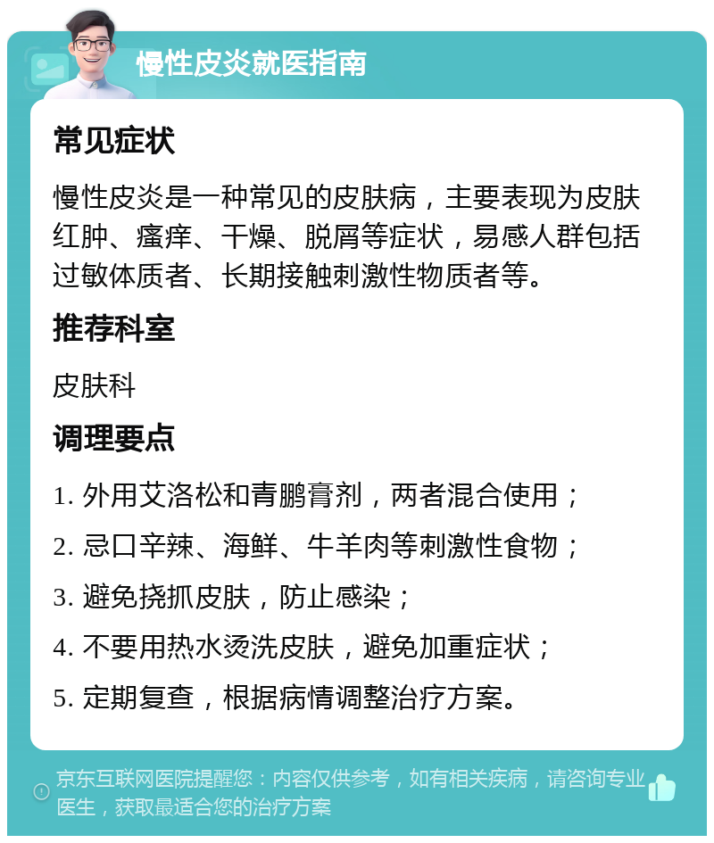 慢性皮炎就医指南 常见症状 慢性皮炎是一种常见的皮肤病，主要表现为皮肤红肿、瘙痒、干燥、脱屑等症状，易感人群包括过敏体质者、长期接触刺激性物质者等。 推荐科室 皮肤科 调理要点 1. 外用艾洛松和青鹏膏剂，两者混合使用； 2. 忌口辛辣、海鲜、牛羊肉等刺激性食物； 3. 避免挠抓皮肤，防止感染； 4. 不要用热水烫洗皮肤，避免加重症状； 5. 定期复查，根据病情调整治疗方案。