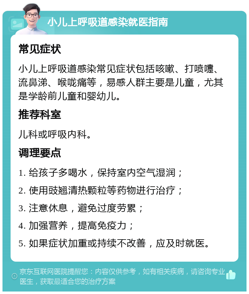 小儿上呼吸道感染就医指南 常见症状 小儿上呼吸道感染常见症状包括咳嗽、打喷嚏、流鼻涕、喉咙痛等，易感人群主要是儿童，尤其是学龄前儿童和婴幼儿。 推荐科室 儿科或呼吸内科。 调理要点 1. 给孩子多喝水，保持室内空气湿润； 2. 使用豉翘清热颗粒等药物进行治疗； 3. 注意休息，避免过度劳累； 4. 加强营养，提高免疫力； 5. 如果症状加重或持续不改善，应及时就医。