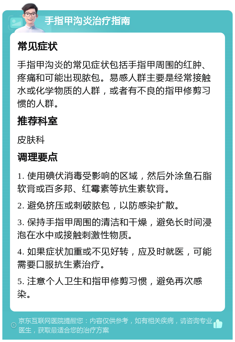 手指甲沟炎治疗指南 常见症状 手指甲沟炎的常见症状包括手指甲周围的红肿、疼痛和可能出现脓包。易感人群主要是经常接触水或化学物质的人群，或者有不良的指甲修剪习惯的人群。 推荐科室 皮肤科 调理要点 1. 使用碘伏消毒受影响的区域，然后外涂鱼石脂软膏或百多邦、红霉素等抗生素软膏。 2. 避免挤压或刺破脓包，以防感染扩散。 3. 保持手指甲周围的清洁和干燥，避免长时间浸泡在水中或接触刺激性物质。 4. 如果症状加重或不见好转，应及时就医，可能需要口服抗生素治疗。 5. 注意个人卫生和指甲修剪习惯，避免再次感染。