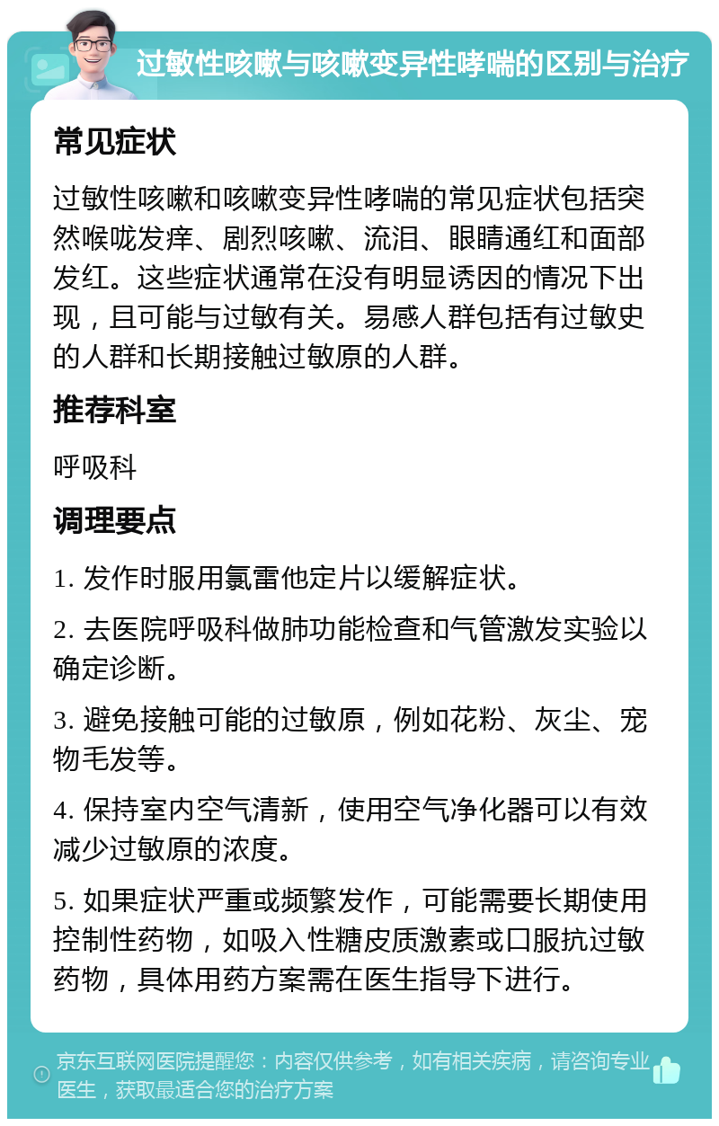 过敏性咳嗽与咳嗽变异性哮喘的区别与治疗 常见症状 过敏性咳嗽和咳嗽变异性哮喘的常见症状包括突然喉咙发痒、剧烈咳嗽、流泪、眼睛通红和面部发红。这些症状通常在没有明显诱因的情况下出现，且可能与过敏有关。易感人群包括有过敏史的人群和长期接触过敏原的人群。 推荐科室 呼吸科 调理要点 1. 发作时服用氯雷他定片以缓解症状。 2. 去医院呼吸科做肺功能检查和气管激发实验以确定诊断。 3. 避免接触可能的过敏原，例如花粉、灰尘、宠物毛发等。 4. 保持室内空气清新，使用空气净化器可以有效减少过敏原的浓度。 5. 如果症状严重或频繁发作，可能需要长期使用控制性药物，如吸入性糖皮质激素或口服抗过敏药物，具体用药方案需在医生指导下进行。