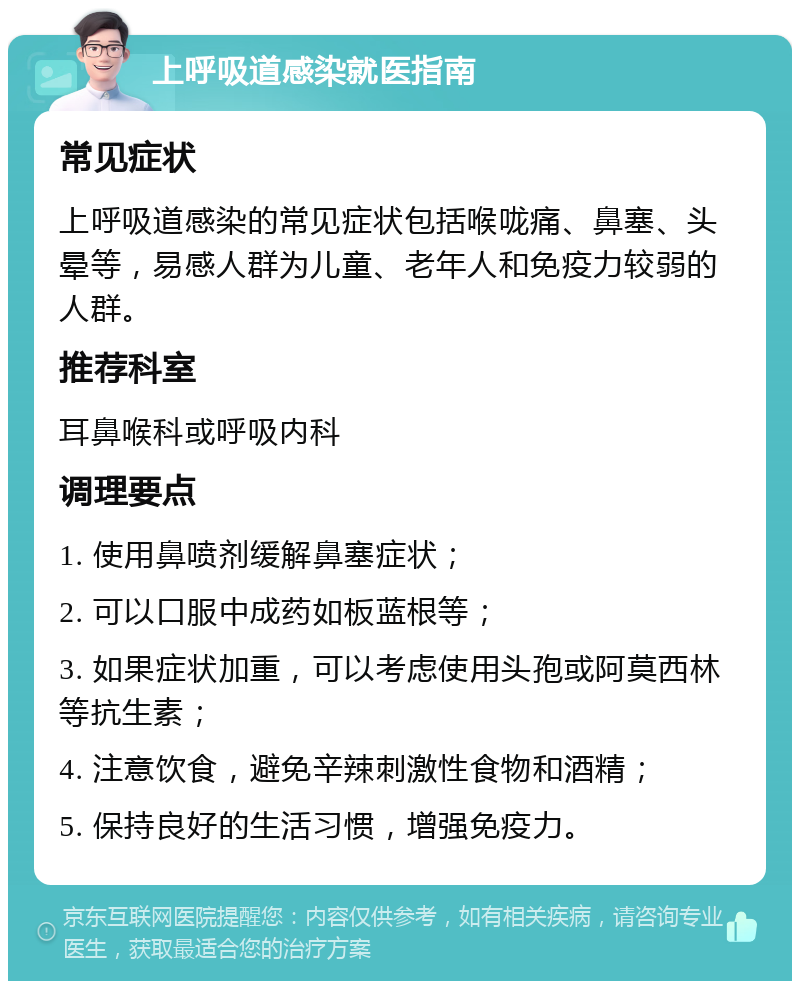 上呼吸道感染就医指南 常见症状 上呼吸道感染的常见症状包括喉咙痛、鼻塞、头晕等，易感人群为儿童、老年人和免疫力较弱的人群。 推荐科室 耳鼻喉科或呼吸内科 调理要点 1. 使用鼻喷剂缓解鼻塞症状； 2. 可以口服中成药如板蓝根等； 3. 如果症状加重，可以考虑使用头孢或阿莫西林等抗生素； 4. 注意饮食，避免辛辣刺激性食物和酒精； 5. 保持良好的生活习惯，增强免疫力。