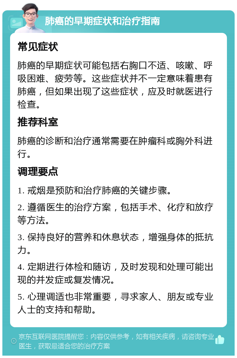 肺癌的早期症状和治疗指南 常见症状 肺癌的早期症状可能包括右胸口不适、咳嗽、呼吸困难、疲劳等。这些症状并不一定意味着患有肺癌，但如果出现了这些症状，应及时就医进行检查。 推荐科室 肺癌的诊断和治疗通常需要在肿瘤科或胸外科进行。 调理要点 1. 戒烟是预防和治疗肺癌的关键步骤。 2. 遵循医生的治疗方案，包括手术、化疗和放疗等方法。 3. 保持良好的营养和休息状态，增强身体的抵抗力。 4. 定期进行体检和随访，及时发现和处理可能出现的并发症或复发情况。 5. 心理调适也非常重要，寻求家人、朋友或专业人士的支持和帮助。