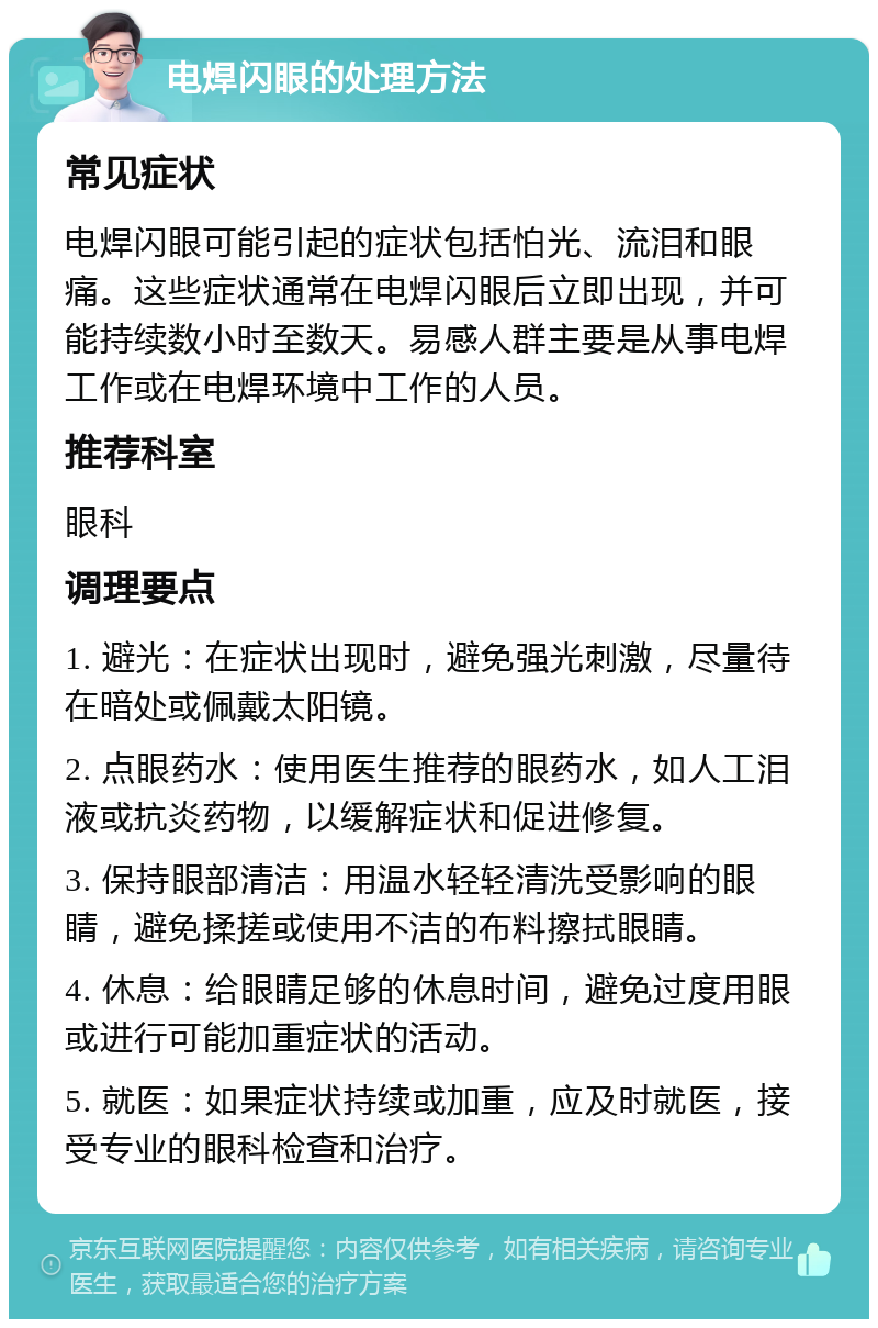 电焊闪眼的处理方法 常见症状 电焊闪眼可能引起的症状包括怕光、流泪和眼痛。这些症状通常在电焊闪眼后立即出现，并可能持续数小时至数天。易感人群主要是从事电焊工作或在电焊环境中工作的人员。 推荐科室 眼科 调理要点 1. 避光：在症状出现时，避免强光刺激，尽量待在暗处或佩戴太阳镜。 2. 点眼药水：使用医生推荐的眼药水，如人工泪液或抗炎药物，以缓解症状和促进修复。 3. 保持眼部清洁：用温水轻轻清洗受影响的眼睛，避免揉搓或使用不洁的布料擦拭眼睛。 4. 休息：给眼睛足够的休息时间，避免过度用眼或进行可能加重症状的活动。 5. 就医：如果症状持续或加重，应及时就医，接受专业的眼科检查和治疗。