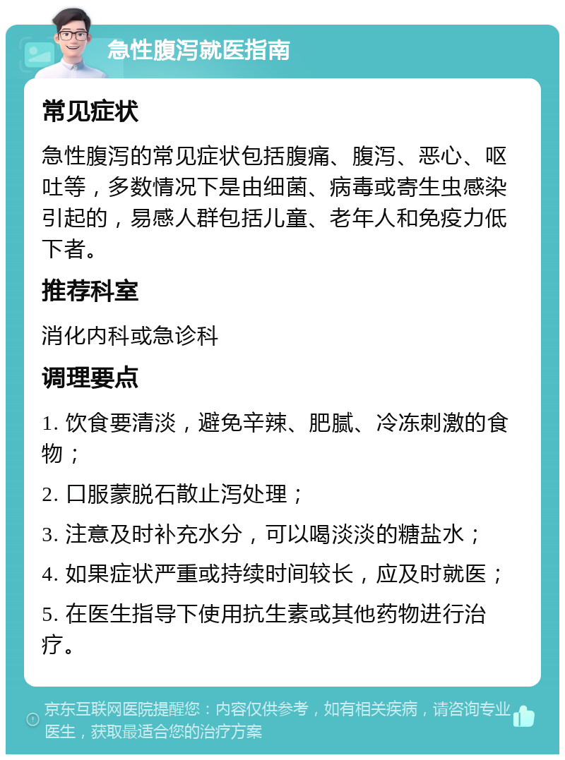 急性腹泻就医指南 常见症状 急性腹泻的常见症状包括腹痛、腹泻、恶心、呕吐等，多数情况下是由细菌、病毒或寄生虫感染引起的，易感人群包括儿童、老年人和免疫力低下者。 推荐科室 消化内科或急诊科 调理要点 1. 饮食要清淡，避免辛辣、肥腻、冷冻刺激的食物； 2. 口服蒙脱石散止泻处理； 3. 注意及时补充水分，可以喝淡淡的糖盐水； 4. 如果症状严重或持续时间较长，应及时就医； 5. 在医生指导下使用抗生素或其他药物进行治疗。