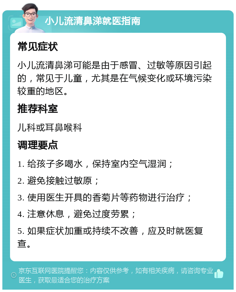 小儿流清鼻涕就医指南 常见症状 小儿流清鼻涕可能是由于感冒、过敏等原因引起的，常见于儿童，尤其是在气候变化或环境污染较重的地区。 推荐科室 儿科或耳鼻喉科 调理要点 1. 给孩子多喝水，保持室内空气湿润； 2. 避免接触过敏原； 3. 使用医生开具的香菊片等药物进行治疗； 4. 注意休息，避免过度劳累； 5. 如果症状加重或持续不改善，应及时就医复查。