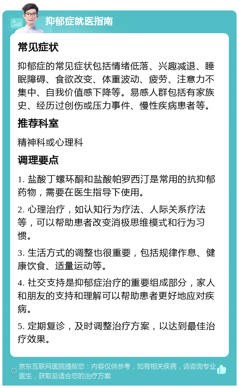 抑郁症就医指南 常见症状 抑郁症的常见症状包括情绪低落、兴趣减退、睡眠障碍、食欲改变、体重波动、疲劳、注意力不集中、自我价值感下降等。易感人群包括有家族史、经历过创伤或压力事件、慢性疾病患者等。 推荐科室 精神科或心理科 调理要点 1. 盐酸丁螺环酮和盐酸帕罗西汀是常用的抗抑郁药物，需要在医生指导下使用。 2. 心理治疗，如认知行为疗法、人际关系疗法等，可以帮助患者改变消极思维模式和行为习惯。 3. 生活方式的调整也很重要，包括规律作息、健康饮食、适量运动等。 4. 社交支持是抑郁症治疗的重要组成部分，家人和朋友的支持和理解可以帮助患者更好地应对疾病。 5. 定期复诊，及时调整治疗方案，以达到最佳治疗效果。