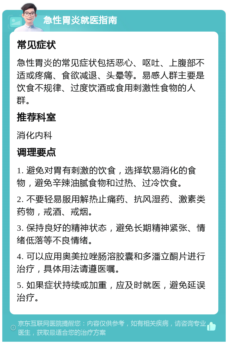 急性胃炎就医指南 常见症状 急性胃炎的常见症状包括恶心、呕吐、上腹部不适或疼痛、食欲减退、头晕等。易感人群主要是饮食不规律、过度饮酒或食用刺激性食物的人群。 推荐科室 消化内科 调理要点 1. 避免对胃有刺激的饮食，选择软易消化的食物，避免辛辣油腻食物和过热、过冷饮食。 2. 不要轻易服用解热止痛药、抗风湿药、激素类药物，戒酒、戒烟。 3. 保持良好的精神状态，避免长期精神紧张、情绪低落等不良情绪。 4. 可以应用奥美拉唑肠溶胶囊和多潘立酮片进行治疗，具体用法请遵医嘱。 5. 如果症状持续或加重，应及时就医，避免延误治疗。