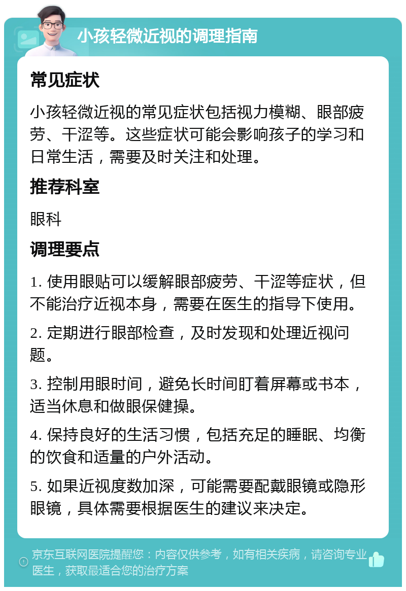 小孩轻微近视的调理指南 常见症状 小孩轻微近视的常见症状包括视力模糊、眼部疲劳、干涩等。这些症状可能会影响孩子的学习和日常生活，需要及时关注和处理。 推荐科室 眼科 调理要点 1. 使用眼贴可以缓解眼部疲劳、干涩等症状，但不能治疗近视本身，需要在医生的指导下使用。 2. 定期进行眼部检查，及时发现和处理近视问题。 3. 控制用眼时间，避免长时间盯着屏幕或书本，适当休息和做眼保健操。 4. 保持良好的生活习惯，包括充足的睡眠、均衡的饮食和适量的户外活动。 5. 如果近视度数加深，可能需要配戴眼镜或隐形眼镜，具体需要根据医生的建议来决定。