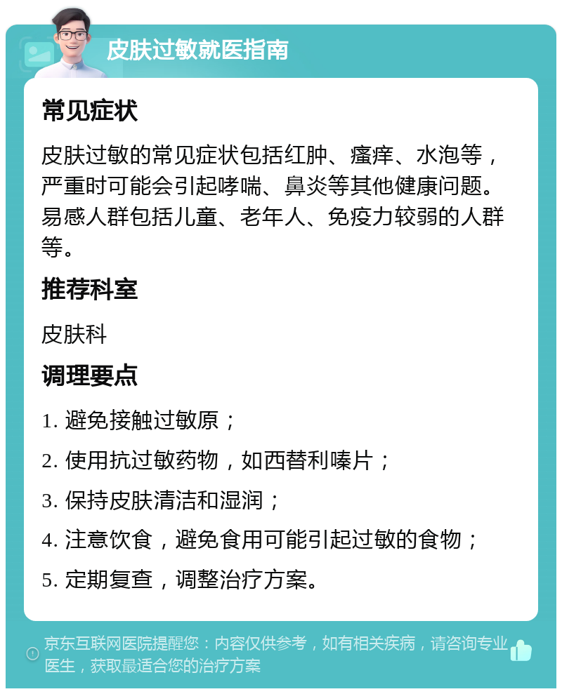 皮肤过敏就医指南 常见症状 皮肤过敏的常见症状包括红肿、瘙痒、水泡等，严重时可能会引起哮喘、鼻炎等其他健康问题。易感人群包括儿童、老年人、免疫力较弱的人群等。 推荐科室 皮肤科 调理要点 1. 避免接触过敏原； 2. 使用抗过敏药物，如西替利嗪片； 3. 保持皮肤清洁和湿润； 4. 注意饮食，避免食用可能引起过敏的食物； 5. 定期复查，调整治疗方案。